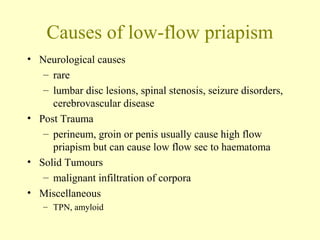 Causes of low-flow priapism
• Neurological causes
– rare
– lumbar disc lesions, spinal stenosis, seizure disorders,
cerebrovascular disease
• Post Trauma
– perineum, groin or penis usually cause high flow
priapism but can cause low flow sec to haematoma
• Solid Tumours
– malignant infiltration of corpora
• Miscellaneous
– TPN, amyloid
 