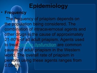Epidemiology
• Frequency
The frequency of priapism depends on
the population being considered. The
combination of intracavernosal agents and
other drugs is the cause of approximately
21-80% of all adult priapism. Agents used
to treat erectile dysfunction are common
causes of adult priapism in the Western
world. The overall rate of priapism in
persons using these agents ranges from
0.05-6%.
 