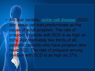 • At other centers, sickle cell disease (SCD)
and sickle cell trait predominate as the
cause of adult priapism. The rate of
priapism in adults with SCD is as high as
89%. Approximately two thirds of all
pediatric patients who have priapism also
have SCD. The rate of priapism among
children with SCD is as high as 27%.
 