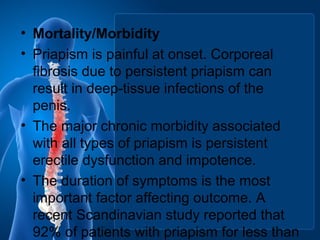 • Mortality/Morbidity
• Priapism is painful at onset. Corporeal
fibrosis due to persistent priapism can
result in deep-tissue infections of the
penis.
• The major chronic morbidity associated
with all types of priapism is persistent
erectile dysfunction and impotence.
• The duration of symptoms is the most
important factor affecting outcome. A
recent Scandinavian study reported that
92% of patients with priapism for less than
 