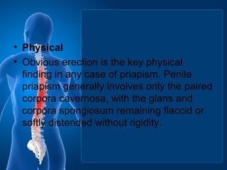 • Physical
• Obvious erection is the key physical
finding in any case of priapism. Penile
priapism generally involves only the paired
corpora cavernosa, with the glans and
corpora spongiosum remaining flaccid or
softly distended without rigidity.
 