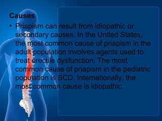 Causes
• Priapism can result from idiopathic or
secondary causes. In the United States,
the most common cause of priapism in the
adult population involves agents used to
treat erectile dysfunction. The most
common cause of priapism in the pediatric
population is SCD. Internationally, the
most common cause is idiopathic.
 
