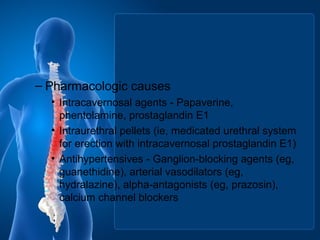 – Pharmacologic causes
• Intracavernosal agents - Papaverine,
phentolamine, prostaglandin E1
• Intraurethral pellets (ie, medicated urethral system
for erection with intracavernosal prostaglandin E1)
• Antihypertensives - Ganglion-blocking agents (eg,
guanethidine), arterial vasodilators (eg,
hydralazine), alpha-antagonists (eg, prazosin),
calcium channel blockers
 