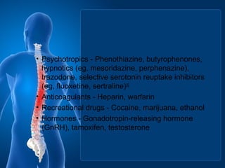 • Psychotropics - Phenothiazine, butyrophenones,
hypnotics (eg, mesoridazine, perphenazine),
trazodone, selective serotonin reuptake inhibitors
(eg, fluoxetine, sertraline)[4]
• Anticoagulants - Heparin, warfarin
• Recreational drugs - Cocaine, marijuana, ethanol
• Hormones - Gonadotropin-releasing hormone
(GnRH), tamoxifen, testosterone
 