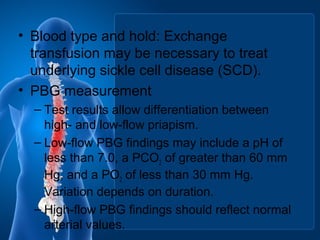 • Blood type and hold: Exchange
transfusion may be necessary to treat
underlying sickle cell disease (SCD).
• PBG measurement
– Test results allow differentiation between
high- and low-flow priapism.
– Low-flow PBG findings may include a pH of
less than 7.0, a PCO2 of greater than 60 mm
Hg, and a PO2 of less than 30 mm Hg.
Variation depends on duration.
– High-flow PBG findings should reflect normal
arterial values.
 