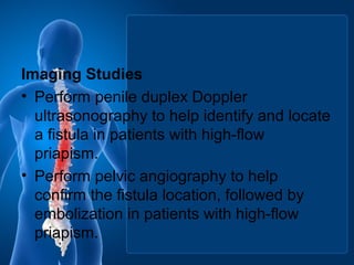 Imaging Studies
• Perform penile duplex Doppler
ultrasonography to help identify and locate
a fistula in patients with high-flow
priapism.
• Perform pelvic angiography to help
confirm the fistula location, followed by
embolization in patients with high-flow
priapism.
 