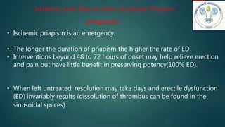 Ischemic (Low-Flow or Veno-Occlusive) Priapism
prognosis
• Ischemic priapism is an emergency.
• The longer the duration of priapism the higher the rate of ED
• Interventions beyond 48 to 72 hours of onset may help relieve erection
and pain but have little benefit in preserving potency(100% ED).
• When left untreated, resolution may take days and erectile dysfunction
(ED) invariably results (dissolution of thrombus can be found in the
sinusoidal spaces)
 
