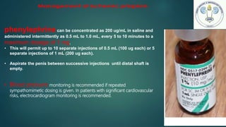 phenylephrinecan be concentrated as 200 ug/mL in saline and
administered intermittently as 0.5 mL to 1.0 mL, every 5 to 10 minutes to a
maximum dosage of 1 mg.
• This will permit up to 10 separate injections of 0.5 mL (100 ug each) or 5
separate injections of 1 mL (200 ug each).
• Aspirate the penis between successive injections until distal shaft is
empty.
• Blood pressure monitoring is recommended if repeated
sympathomimetic dosing is given. In patients with significant cardiovascular
risks, electrocardiogram monitoring is recommended.
 