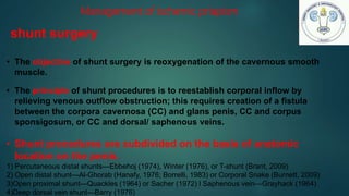 • The objective of shunt surgery is reoxygenation of the cavernous smooth
muscle.
• The principle of shunt procedures is to reestablish corporal inflow by
relieving venous outflow obstruction; this requires creation of a fistula
between the corpora cavernosa (CC) and glans penis, CC and corpus
sponsigosum, or CC and dorsal/ saphenous veins.
• Shunt procedures are subdivided on the basis of anatomic
location on the penis.
1) Percutaneous distal shunts—Ebbehoj (1974), Winter (1976), or T-shunt (Brant, 2009)
2) Open distal shunt—Al-Ghorab (Hanafy, 1976; Borrelli, 1983) or Corporal Snake (Burnett, 2009)
3)Open proximal shunt—Quackles (1964) or Sacher (1972) l Saphenous vein—Grayhack (1964)
4)Deep dorsal vein shunt—Barry (1976)
Management of ischemic priapism
shunt surgery
 