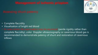 • Complete flaccidity
• Visualization of bright red blood
• In cases where the examination may be equivocal (penile rigidity rather than
complete flaccidity) ,color Doppler ultrasonography or cavernous blood gas is
recommended to demonstrate patency of shunt and restoration of cavernous
inflows
Management of ischemic priapism
Assessing shunt patency
 