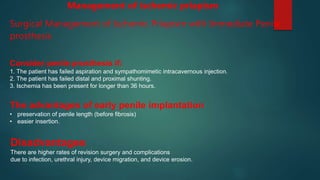 Surgical Management of Ischemic Priapism with Immediate Penile
prosthesis
Consider penile prosthesis if:
1. The patient has failed aspiration and sympathomimetic intracavernous injection.
2. The patient has failed distal and proximal shunting.
3. Ischemia has been present for longer than 36 hours.
The advantages of early penile implantation
• preservation of penile length (before fibrosis)
• easier insertion.
Disadvantages
There are higher rates of revision surgery and complications
due to infection, urethral injury, device migration, and device erosion.
Management of ischemic priapism
 