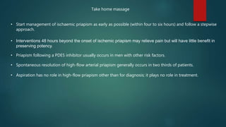 • Start management of ischaemic priapism as early as possible (within four to six hours) and follow a stepwise
approach.
• Interventions 48 hours beyond the onset of ischemic priapism may relieve pain but will have little benefit in
preserving potency.
• Priapism following a PDE5 inhibitor usually occurs in men with other risk factors.
• Spontaneous resolution of high-flow arterial priapism generally occurs in two thirds of patients.
• Aspiration has no role in high-flow priapism other than for diagnosis; it plays no role in treatment.
Take home massage
 