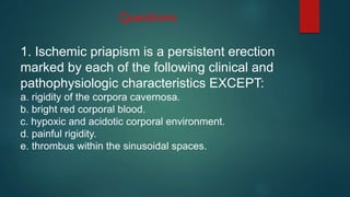 1. Ischemic priapism is a persistent erection
marked by each of the following clinical and
pathophysiologic characteristics EXCEPT:
a. rigidity of the corpora cavernosa.
b. bright red corporal blood.
c. hypoxic and acidotic corporal environment.
d. painful rigidity.
e. thrombus within the sinusoidal spaces.
Questions
 