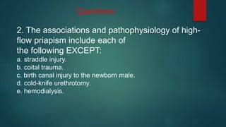 Questions
2. The associations and pathophysiology of high-
flow priapism include each of
the following EXCEPT:
a. straddle injury.
b. coital trauma.
c. birth canal injury to the newborn male.
d. cold-knife urethrotomy.
e. hemodialysis.
 