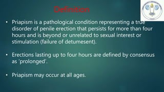 • Priapism is a pathological condition representing a true
disorder of penile erection that persists for more than four
hours and is beyond or unrelated to sexual interest or
stimulation (failure of detumesent).
• Erections lasting up to four hours are defined by consensus
as ‘prolonged’.
• Priapism may occur at all ages.
Definition
 