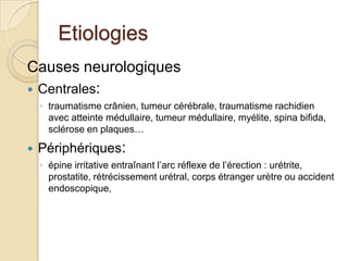 EtiologiesCauses neurologiquesCentrales: traumatisme crânien, tumeur cérébrale, traumatisme rachidien avec atteinte médullaire, tumeur médullaire, myélite, spinabifida, sclérose en plaques…Périphériques: épine irritative entraînant l’arc réflexe de l’érection : urétrite, prostatite, rétrécissement urétral, corps étranger urètre ou accident endoscopique,