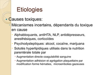 EtiologiesCauses toxiques:Mécanismes incertains, dépendants du toxique en causeAlphabloquants, antiHTA, NLP, antidépresseurs, anesthésiques, corticoïdesPsychodysleptiques: alcool, cocaïne, marijuanaSolutés hyperlipidiques utilisés dans la nutrition parentérale totale parAugmentation directe coagulabilité sanguineAugmentation adhésion et agrégation plaquettaire par modification forme hématies,  microembolies gazeuses