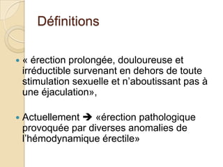 Définitions« érection prolongée, douloureuse et irréductible survenant en dehors de toute stimulation sexuelle et n’aboutissant pas à une éjaculation», Actuellement  «érection pathologique provoquée par diverses anomalies de l’hémodynamique érectile»