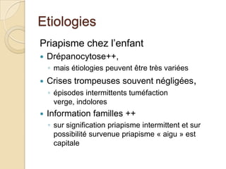 Etiologies Priapisme chez l’enfantDrépanocytose++,mais étiologies peuvent être très variéesCrises trompeuses souvent négligées, épisodes intermittents tuméfaction verge, indoloresInformation familles ++sur signification priapisme intermittent et sur possibilité survenue priapisme « aigu » est capitale