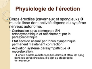 Physiologie de l’érectionCorps érectiles (caverneux et spongieux)  muscle lisse dont activité dépend du système nerveux autonome. Contraction sous commande SN orthosympathique et relâchement par le parasympathique.  Etat flaccide assuré par tonus sympathique permanent maintenant contraction. Activation système parasympathique  myorelaxation, chute brutale résistances tissulaires et afflux de sang dans les corps érectiles. Il s’agit du stade de la tumescence 