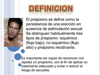 DEFINICIONEl priapismo se define como la persistencia de una erección en ausencia de estimulación sexual. Se distinguen habitualmente tres tipos de priapismo: isquémico (flujo bajo), no isquémico (flujo alto) y priapismo recidivante. Es importante ser capaz de reconocer con rapidez un priapismo, con el fin de aplicar un tratamiento adecuado y evitar o reducir el riesgo de secuelas.