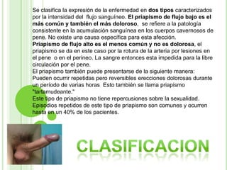 Se clasifica la expresión de la enfermedad en dos tipos caracterizados por la intensidad del  flujo sanguíneo. El priapismo de flujo bajo es el más común y también el más doloroso,  se refiere a la patología consistente en la acumulación sanguínea en los cuerpos cavernosos de pene. No existe una causa específica para esta afección.Priapismo de flujo alto es el menos común y no es dolorosa, el priapismo se da en este caso por la rotura de la arteria por lesiones en el pene  o en el perineo. La sangre entonces esta impedida para la libre circulación por el pene.El priapismo también puede presentarse de la siguiente manera: Pueden ocurrir repetidas pero reversibles erecciones dolorosas durante un período de varias horas  Esto también se llama priapismo "tartamudeante." Este tipo de priapismo no tiene repercusiones sobre la sexualidad. Episodios repetidos de este tipo de priapismo son comunes y ocurren hasta en un 40% de los pacientes. clasificacion
