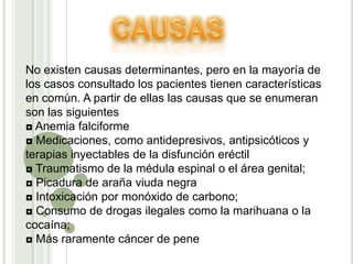 CAUSASNo existen causas determinantes, pero en la mayoría de los casos consultado los pacientes tienen características en común. A partir de ellas las causas que se enumeran son las siguientes◘ Anemia falciforme ◘ Medicaciones, como antidepresivos, antipsicóticos y terapias inyectables de la disfunción eréctil ◘ Traumatismo de la médula espinal o el área genital;◘ Picadura de araña viuda negra◘ Intoxicación por monóxido de carbono;◘ Consumo de drogas ilegales como la marihuana o la cocaína; ◘ Más raramente cáncer de pene