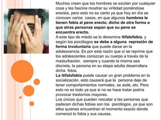 Muchos creen que los hombres se excitan por cualquier cosa y les fascine mostrar su virilidad poniéndose erectos, pero esto no es cierto ya que hoy en día se conocen varios  casos, en que algunos hombres le tienen fobia al pene erecto, dicho de otra forma o que otras personas sepan que su pene se encuentra erecto.A este tipo de miedo se lo denomina itifalofobia, y según los psicólogos se debe a alguna  represión de forma involuntaria que puede darse en la adolescencia. Es por esta razón que si se reprime que los adolescentes conozcan su cuerpo a través de la masturbación,  siempre y cuando la misma sea discreta, la persona en su etapa adulta desarrollara dicha  fobia.La itifalofobia puede causar un gran problema en la socialización, esto causará que la  persona deje de tener comportamientos normales, se aislé, etc. Pero esto no es todo ya que si no se hace tratar podría provocar trastornos mayores.Los únicos que pueden rescatar a las personas que padecen dichas fobias son los  psicólogos, ya que son ellos quienes encuentran el momento exacto donde comenzó lo fobia y sus causas.