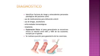  Identificar factores de riesgo y antecedentes personales
patológicos del paciente como:
- uso de medicamentos para disfunción eréctil
- uso de drogas, alcoholismo
- enfermedades hematológicas
- neoplasias.
 Exploración física: el pene generalmete se encontrara
erecto al máximo entre 60% y 100% de las ocasiones;
excepto por el glande.
 Se realizara punción para gasometría de los cavernoso.
 