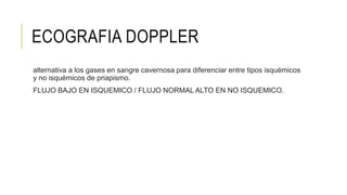 ECOGRAFIA DOPPLER
alternativa a los gases en sangre cavernosa para diferenciar entre tipos isquémicos
y no isquémicos de priapismo.
FLUJO BAJO EN ISQUEMICO / FLUJO NORMAL ALTO EN NO ISQUEMICO.
 
