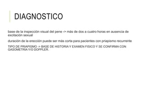 DIAGNOSTICO
base de la inspección visual del pene -> más de dos a cuatro horas en ausencia de
excitación sexual
duración de la erección puede ser más corta para pacientes con priapismo recurrente
TIPO DE PRIAPISMO -> BASE DE HISTORIA Y EXAMEN FISICO Y SE CONFIRMA CON
GASOMETRIA Y/O DOPPLER.
 