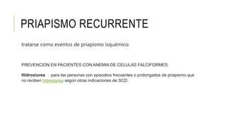 PRIAPISMO RECURRENTE
tratarse como eventos de priapismo isquémico.
PREVENCION EN PACIENTES CON ANEMIA DE CELULAS FALCIFORMES
Hidroxiurea : para las personas con episodios frecuentes o prolongados de priapismo que
no reciben hidroxiurea según otras indicaciones de SCD.
 