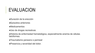 EVALUACION
●Duración de la erección
●Episodios anteriores
●Medicamentos
●Uso de drogas recreativas
●Historia de enfermedad hematológica, especialmente anemia de células
falciformes
●Traumatismo peneano o perineal
●Presencia y severidad del dolor.
 