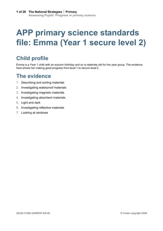 1 of 28 The National Strategies  Primary
        Assessing Pupils’ Progress in primary science




APP primary science standards
file: Emma (Year 1 secure level 2)
Child profile
Emma is a Year 1 child with an autumn birthday and so is relatively old for her year group. The evidence
here shows her making good progress from level 1 to secure level 2.


The evidence
1. Describing and sorting materials
2. Investigating waterproof materials
3. Investigating magnetic materials
4. Investigating absorbent materials
5. Light and dark
6. Investigating reflective materials
7. Looking at rainbows




QCDA 01063-2009PDF-EN-05                                                             © Crown copyright 2009
 