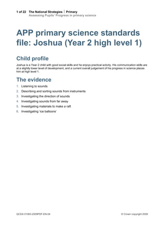 1 of 22 The National Strategies  Primary
        Assessing Pupils’ Progress in primary science




APP primary science standards
file: Joshua (Year 2 high level 1)
Child profile
Joshua is a Year 2 child with good social skills and he enjoys practical activity. His communication skills are
at a slightly lower level of development, and a current overall judgement of his progress in science places
him at high level 1.


The evidence
1. Listening to sounds
2. Describing and sorting sounds from instruments
3. Investigating the direction of sounds
4. Investigating sounds from far away
5. Investigating materials to make a raft
6. Investigating ‘ice balloons’




QCDA 01063-2009PDF-EN-04                                                                © Crown copyright 2009
 