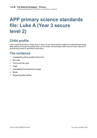 1 of 28 The National Strategies  Primary
        Assessing Pupils’ Progress in primary science




APP primary science standards
file: Luke A (Year 3 secure
level 2)
Child profile
Luke is working at level 2 in those areas in which he can demonstrate his skills and understanding through
direct activity or through the spoken word, but his written communication skills vary from day to day and in
general they present a significant limiting factor.


The evidence
1. Investigating where woodlice like to live
2. Bird data
3. The human life cycle
4. Teeth
5. Investigating the dissolving of sugar
6. Bones
7. Designing paper planes




QCDA 01063-2009PDF-EN-06                                                               © Crown copyright 2009
 