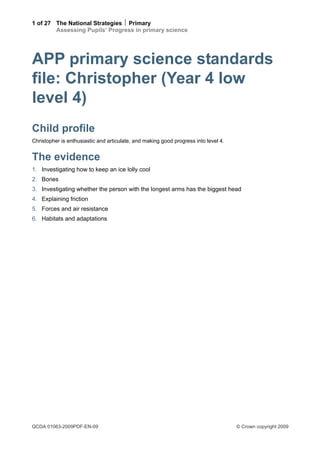 1 of 27 The National Strategies  Primary
        Assessing Pupils’ Progress in primary science




APP primary science standards
file: Christopher (Year 4 low
level 4)
Child profile
Christopher is enthusiastic and articulate, and making good progress into level 4.


The evidence
1. Investigating how to keep an ice lolly cool
2. Bones
3. Investigating whether the person with the longest arms has the biggest head
4. Explaining friction
5. Forces and air resistance
6. Habitats and adaptations




QCDA 01063-2009PDF-EN-09                                                             © Crown copyright 2009
 