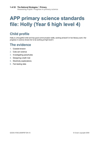 1 of 22 The National Strategies  Primary
        Assessing Pupils’ Progress in primary science




APP primary science standards
file: Holly (Year 6 high level 4)
Child profile
Holly is a thoughtful child and has good communication skills, working at level 5 in her literacy work. Her
progress in science shows her to be working at high level 4.


The evidence
1. Coastal erosion
2. Cola can science
3. Investigating parachutes
4. Designing a bath mat
5. Electricity explanations
6. Fair-testing data




QCDA 01063-2009PDF-EN-10                                                                © Crown copyright 2009
 