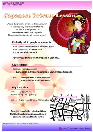 We are delighted to announce that we launch
    the course “Japanese Private lesson.
         This lesson is designed so as
     to meet your needs and requests.
 Please don’t hesitate to ask us your wants!


      Perfectly suit to people who want to ;
      learn Japanese one on one or with your group,
      learn Japanese at your own pace,
      and pursue what you want

      Perfectly suit to those who have goals of your own..


      Course details ;
      Duration, Time & contents:
         Every lesson is designed according to your needs and requests.

       Fee :   5,000 yen for a 60 minute lesson
               7,000 yen for a 90 minute lesson


      Inquiry & Place ;
    Tel :     03-3363-2171
    E-mail : info@nihongo-ac.jp

    Adress : 8-5-10 Nishishinjuku, Shinjuku-ku




   Our school is located in 1 minute walk from
   Nishishinjuku station on Marunouchi-line or
      10 minute walk from Shinjuku station.
 