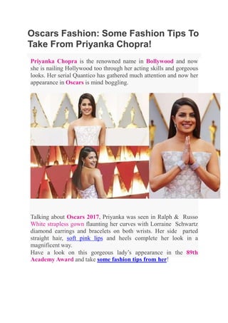 Oscars Fashion: Some Fashion Tips To
Take From Priyanka Chopra!
Priyanka Chopra is the renowned name in Bollywood and now
she is nailing Hollywood too through her acting skills and gorgeous
looks. Her serial Quantico has gathered much attention and now her
appearance in Oscars is mind boggling.
Talking about Oscars 2017, Priyanka was seen in Ralph & Russo
White strapless gown flaunting her curves with Lorraine Schwartz
diamond earrings and bracelets on both wrists. Her side parted
straight hair, soft pink lips and heels complete her look in a
magnificent way.
Have a look on this gorgeous lady’s appearance in the 89th
Academy Award and take some fashion tips from her!
 