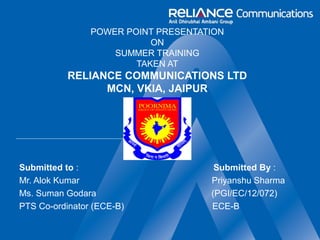 POWER POINT PRESENTATION
ON
SUMMER TRAINING
TAKEN AT
RELIANCE COMMUNICATIONS LTD
MCN, VKIA, JAIPUR
Submitted to : Submitted By :
Mr. Alok Kumar Priyanshu Sharma
Ms. Suman Godara (PGI/EC/12/072)
PTS Co-ordinator (ECE-B) ECE-B
 