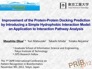 Improvement of the Protein-Protein Docking Prediction
by Introducing a Simple Hydrophobic Interaction Model:
     an Application to Interaction Pathway Analysis


  Masahito Ohue† ‡ Yuri Matsuzaki† Takashi Ishida† Yutaka Akiyama†

          † Graduate School of Information Science and Engineering,
            Tokyo Institute of Technology
          ‡ JSPS Research Fellow

The 7th IAPR International Conference on
Pattern Recognition in Bioinformatics
November 9th, 2012, Tokyo, Japan
 