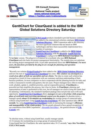 GanttChart for ClearQuest is added to the IBM Global Solutions Directory Saturday HYPERLINK quot;
http://rational-tools.info/corp-news/press-release-ganttchart-for-clearquest-is-added-to-the-ibm-global-solutions-directory.htmlquot;
 left000CM-Consult products intended to provide business continuity are added to the international solutions catalogue IBM Global Solutions Directory . IBM Corporation adds to this directory the most significant solutions that are based on IBM technologies and have been successfully implemented for a number of customers.GanttChart for ClearQuest is added to the IBM Global Solutions Directory with the ID 41151. GanttChart for ClearQuest is a plug-in for IBM Rational ClearQuest 7.0, 7.1 or later version. This plug-in is of interest for everybody who uses IBM Rational ClearQuest and who lacks for project management functionality. The module does not substitute the existing project management tools. It just adds operational slices into IBM Rational. For most users, the functions provided by the plug-in are enough for planning and operation management.quot;
Recently our solution ProjectTracker has been added to the  IBM Global Solutions Directory and now the turn of  GanttChart for ClearQuest has come. This solution was developed as a result of an effort of both our specialists and our clients. The idea to create such solution has emerged as a result of close cooperation with our customers and deep understanding of their business problems. In most companies we have cooperated with the planning horizon for tasks and works is measured in months and quarters, but not years. Project managers have often to modify work schedule, update it, establish priorities, and set responsible persons. ClearQuest is a powerful tool that simplifies this process, but it has its limits. In ClearQuest, planning and representation of tasks is performed in flat view, but all managers are used to using the Gantt chart for planning. Unfortunately, the standard ClearQuest package does not provide users with such opportunity. GanttChart for ClearQuest allows managers to save a lot of time while preparing plans of work/tasks and exercising operational control over the project. In absolute terms, a manager spends about 12-16 minutes on rescheduling the average group of connected tasks without using GanttChart. Using GanttChart for ClearQuest, the same operation takes 10-15 seconds. So, using GanttChart for ClearQuest results in increasing the manager’s efficiency and manageability of the whole project. We are greatly pleased to have gained recognition of our contribution from IBM Corporationquot;
, Alexander Novichkov , the general director of CM-Consult, sais.   quot;
In absolute terms, without using GanttChart, usually manager spends12-16 minutes for rescheduling an average group of connected tasks.Using GanttChart for ClearQuest, the same operation takes 10-15 seconds,quot;
 says Alex Novcihkov, CEO, CM-Consult.quot;
CM-Consult's GanttChart is a product that was wanted by many project managers using IBM Rational ClearQuest. It allows executing almost every PM's task within IBM Rational ClearQuest in a new and agile way,quot;
 says Vasily Razuvaikin, Former Rational sales specialist, IBM (2005-2007).quot;
With GanttChart module my team achieved possibility to plan tasks for change requests resolving right after acceptance, in the same tool, without any intermediate steps. I recommend this tool as a rapid-planning extension to all teams, which use ClearQuest,quot;
 says Rustam Zaidullin, Lead analyst, SCM Specialist, TatNeft (Oil company).quot;
This is a usefull and successful solution allowing to simplify a life to ClearQuest users who got used to work with Gantt charts. Visualisation of hierarchy and relationships of change requests of different types allows to accelerate the analysis of a current tasks' status and to make a decision faster,quot;
 says Dmitry Lapygine, Rational Technical Specialist, IBM EE/A, SWG Department.quot;
The major advantage of the GanttChart tool is the ability to graphically represent states of activities. When you have a large number of activities it is difficult to visually represent and estimate them using the grid view only. In such case, a chart is very useful. Another advantage is the possibility to modify dates of activities in graphic view (i.e. in a chart itself) that simplifies data updating in ClearQuest,quot;
 says Jesuino Jose de Freitas Neto, IT Executive Manager, Banco do Nordeste do Brazil, Federal Bank of Brazil.  GanttChart for ClearQuest allows project managers and executives:To analyze the project progress in real-time mode.To promptly modify the work schedule.When service-oriented approach is used and every day a lot of requests require project manager’s attention, GanttChart allows managers to save time spent on rescheduling groups of requests (change requests and enhancement requests).To efficiently allocate resources.To promptly convert requests from one state into another.To modify planned dates of groups of tasks and requests by dragging tasks and requests on a chart by the mouse.  HYPERLINK quot;
http://rational-tools.info/modules-and-applications-for-ibm-rational-tools/ganttchart-v-1.0-for-clearquest.-the-module-of-the-visualization-of-the-clearquest-tasks-hierarchy-a.htmlquot;
 GanttChart for ClearQuest allows project participants:To view their load relative to the whole pool of requests (tasks, defects, requests, etc.).To comfortably work with the work schedule.<br />_______________________________________________________________________________<br />About CM-Consult<br />It was founded in 2004. The main business is consulting in project management area, implementation and support IBM Rational tools and technologies as well as methodic (RUP). Distribution, setup and customization, support of IBM Rational software and Microsoft tools.<br />«CM-Consult» is in TOP-5 of the Russian consulting companies implementing IBM Rational.<br />Our team conducted over 25 successful projects of IBM Rational technologies implementation, we trained over 700 specialists.<br />«CM-Consult» is a business partner of IBM for all these years and has a status Premier IBM Partner as well as Value Advantage Plus (V.A.P.).<br />The base of the team is the certified professionals and experts whose experience and deep knowledge are beyond doubts.<br />The clients of «CM-Consult» are the biggest international companies: HUK-COBURG (Germany), Banco do Nordeste (Brazil), United Aviation Group (Russia), Tatneft (Tatarstan oil, Russia), VTB bank (state external trade bank, Russia), Irkut avia plant (Russia), Russian Aluminum and many others.<br />About Rational Tools project<br />The project starts at 2008 for international promoting the solutions and services of CM-Consult which are worked through the real projects of the company. Rational-Tools is the set of the unique solutions and software which extends and complements the capabilities of IBM Rational tools and it has no analogues in the world. Some of these products are registered in IBM as Value Advantage Plus (V.A.P.) solutions (Project Tracker and UML2ClearQuest), that confirms their high quality and relevance for the broad spectrum of customers.<br />http://rational-tools.info<br />https://twitter.com/rrationaltools<br />info@rational-tools.info<br />