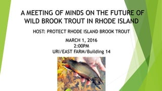 A MEETING OF MINDS ON THE FUTURE OF
WILD BROOK TROUT IN RHODE ISLAND
HOST: PROTECT RHODE ISLAND BROOK TROUT
MARCH 1, 2016
2:00PM
URI/EAST FARM/Building 14
 