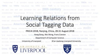Learning Relations from
Social Tagging Data
PRICAI 2018, Nanjing, China, 28-31 August 2018
Hang Dong, Wei Wang, Frans Coenen
Department of Computer Science,
University of Liverpool Xi’an Jiaotong-Liverpool University
 