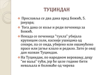 ТУЦИНДАН
 Прославља се два дана пред Божић, 5.
јануара;
 Тога дана се коље и реди печеница за
Божић.
Некада се печеница "тукла" убијала
крупицом соли, касније ушицама од
секире, па се онда, убијено или ошамућено
прасе или јагње клало и редило. Зато је овај
дан назван Туциндан.
На Туциндан, по народном веровању, децу
“не ваља” тући, јер ће целе године бити
неваљала и боловаће од чирева
 