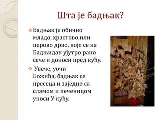 Шта је бадњак?
Бадњак је обично
младо, храстово или
церово дрво, које се на
Бадњидан ујутро рано
сече и доноси пред кућу.
 Увече, уочи
Божића, бадњак се
пресеца и заједно са
сламом и печеницом
уноси У кућу.
 