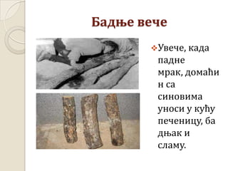 Бадње вече
Увече, када
падне
мрак, домаћи
н са
синовима
уноси у кућу
печеницу, ба
дњак и
сламу.
 