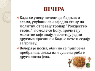 ВЕЧЕРА
Када се унесу печеница, бадњак и
слама, укућани сви заједно стану на
молитву, отпевају тропар "Рождество
твоје...", помоле се Богу, прочитају
молитве које знају, честитају једни
другима празник и Бадње вече и седају
за трпезу.
Вечера је посна, обично се припрема
пребранац, свежа или сушена риба и
друга посна јела.
 