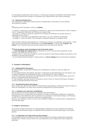 et l'auscultation pulmonaire sont normaux, il n'existe pas de signe d'insuffisance ventriculaire droite
ou gauche pouvant faire évoquer la compression par l'épanchement des cavités cardiaques.
1.4 - Electrocardiogramme :
Les modifications intéressent le plus souvent la repolarisation ventriculaire et sont diffuses,
concordantes et labiles.
Classiquement l'évolution se fait en 4 stades.
- Le stade 1 comporte un sus-décalage du segment ST, dans toutes les dérivations et sans "image en
miroir". (Diagnostic différentiel de l'infarctus au stade initial).
- Au stade 2, il existe un retour du segment ST à la ligne iso-électrique et il existe de plus un
aplatissement des ondes T.
- Au stade 3, on retrouve une négativation des ondes T qui sont volontiers symétriques.
- Au stade 4 : retour de l'onde T à la normale en quelques semaines ou quelques mois.
Cette évolution électrocardiographique en 4 stades peut simuler une pathologie coronarienne ; il faut
noter que les anomalies de la repolarisation sont concordantes, il n'existe pas d'aspect "en
miroir". On ne retrouve bien sûr aucune évolution vers une onde Q de nécrose.
D'autres signes sont inconstants mais de grande valeur :
- le sous-décalage de l'espace PQ doit atteindre au mois 2 mm pour être significatif, le plus
souvent il est observé en D1 D2 ou VL.
- Fréquemment, il existe des troubles du rythme auriculaire à type d'extra-systoles auriculaires ou de
fibrillation auriculaire paroxystique.
- En cas d'épanchement liquidien, il existe parfois un micro-voltage dans les dérivations standards.
2 - Imagerie radiologique :
2.1 - Radiographie thoracique :
En règle générale, la silhouette cardiaque est virtuellement normale au moins au début de
l'évolution.
En cas d'épanchement péricardique abondant, la silhouette cardiomédiastinale est très élargie, avec
un aspect triangulaire et symétrique du cœur. Le bord gauche du coeur rectiligne.
L'état du parenchyme pulmonaire est habituellement normal, par contre il peut exister, dans 25 %
des cas, un épanchement pleural associé.
Il n'est nécessaire que dans certains cas douteux d'avoir recours à d'autres techniques d'imagerie
comme la tomodensitométrie thoracique.
2.2 - Tomodensitométrie thoracique :
Dans certains cas, elle permet d'affirmer l'épanchement péricardique, notamment lorsque il existe un
doute en échographie, en raison de la mauvaise échogénicité de certains patients.
2.3 - L'imagerie par résonance magnétique
permet elle aussi de faire le diagnostic d'épanchement péricardique.
Ces examens ont un intérêt dans les cas douteux. De plus, ils permettent d'effectuer le diagnostic
étiologique pouvant démontrer ainsi la présence d'un processus tumoral péricardique ou thoracique,
ou bien sûr un aspect de dissection aortique non diagnostiqué.
Bien sûr, ces examens ne sont en aucun cas d'utilisation régulière et courante dans le diagnostic de
la péricardite aiguë.
3. Imagerie ultrasonore :
Cet examen simple est l'examen clé indispensable au diagnostic et à la surveillance des patients
porteurs d'une péricardite aiguë ou suspectés d'être porteurs d'une péricardite aiguë. Cet examen
permet :
3.1 - Le diagnostic de l'épanchement péricardique :
L'échographie bidimensionnelle et le mode TM permettent de visualiser l'épanchement liquidien,
lorsque celui-ci existe, sous la forme d'un vide ultrasonore (noir), séparant les deux feuillets du
péricarde.
 